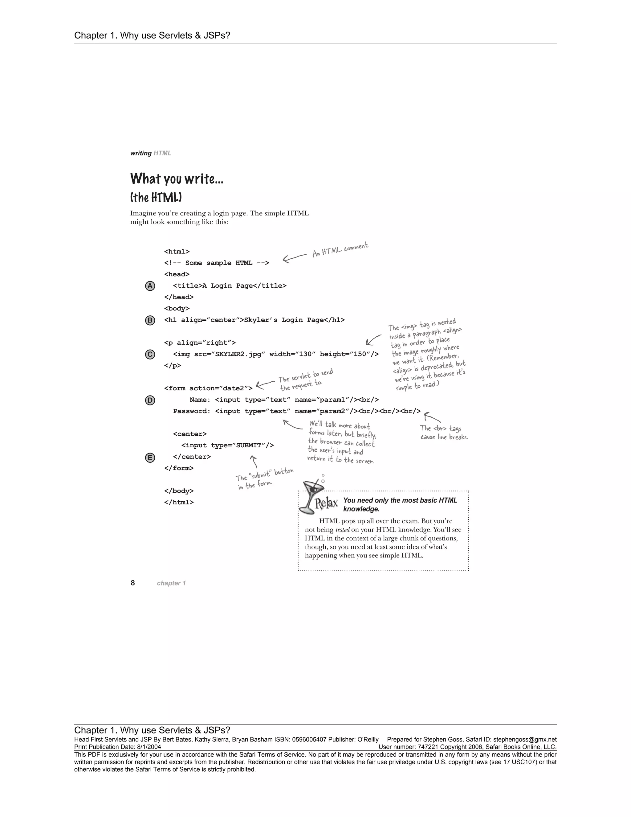Chapter 1. Why use Servlets & JSPs?
Chapter 1. Why use Servlets & JSPs?
Head First Servlets and JSP By Bert Bates, Kathy Sierra, Bryan Basham ISBN: 0596005407 Publisher: O'Reilly Prepared for Stephen Goss, Safari ID: stephengoss@gmx.net
Print Publication Date: 8/1/2004 User number: 747221 Copyright 2006, Safari Books Online, LLC.
This PDF is exclusively for your use in accordance with the Safari Terms of Service. No part of it may be reproduced or transmitted in any form by any means without the prior
written permission for reprints and excerpts from the publisher. Redistribution or other use that violates the fair use priviledge under U.S. copyright laws (see 17 USC107) or that
otherwise violates the Safari Terms of Service is strictly prohibited.
 