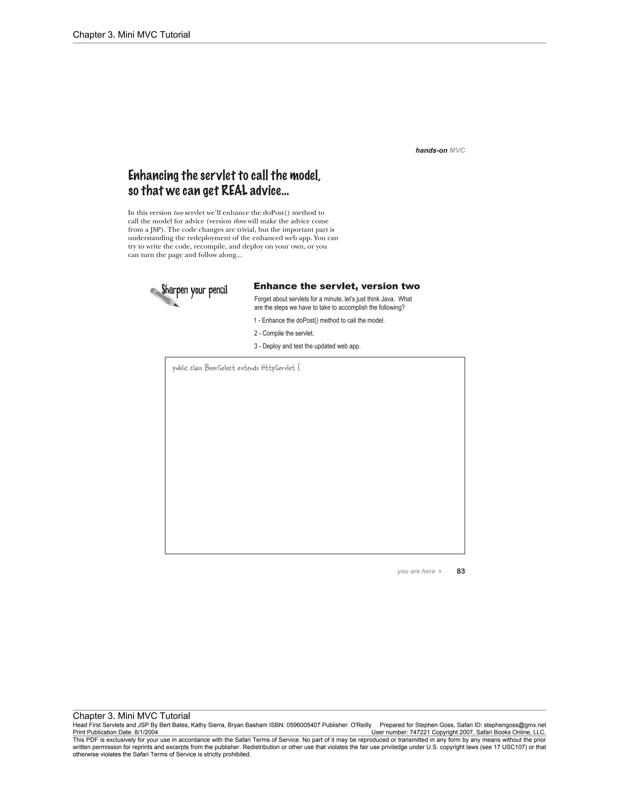 Chapter 3. Mini MVC Tutorial
Chapter 3. Mini MVC Tutorial
Head First Servlets and JSP By Bert Bates, Kathy Sierra, Bryan Basham ISBN: 0596005407 Publisher: O'Reilly Prepared for Stephen Goss, Safari ID: stephengoss@gmx.net
Print Publication Date: 8/1/2004 User number: 747221 Copyright 2007, Safari Books Online, LLC.
This PDF is exclusively for your use in accordance with the Safari Terms of Service. No part of it may be reproduced or transmitted in any form by any means without the prior
written permission for reprints and excerpts from the publisher. Redistribution or other use that violates the fair use priviledge under U.S. copyright laws (see 17 USC107) or that
otherwise violates the Safari Terms of Service is strictly prohibited.
 