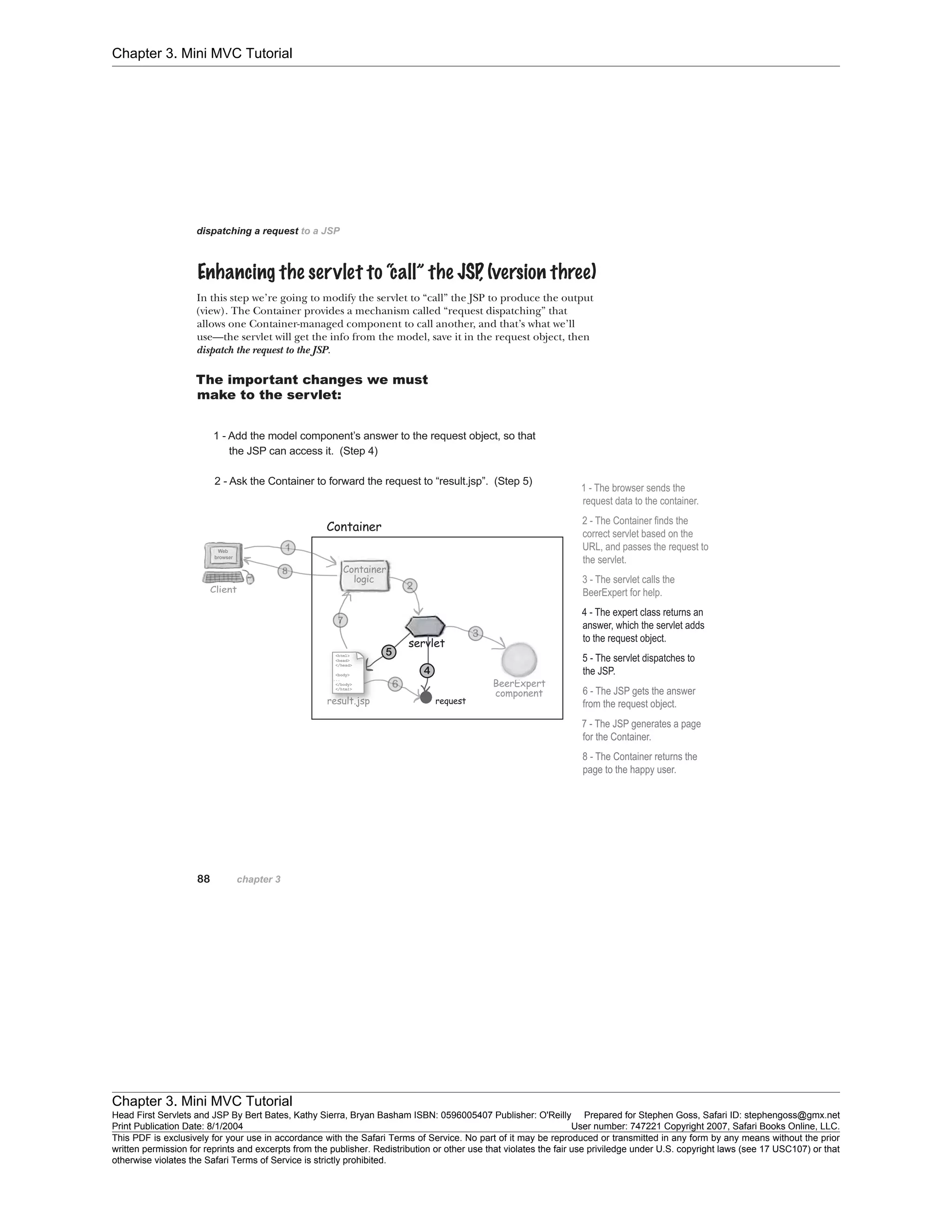 Chapter 3. Mini MVC Tutorial
Chapter 3. Mini MVC Tutorial
Head First Servlets and JSP By Bert Bates, Kathy Sierra, Bryan Basham ISBN: 0596005407 Publisher: O'Reilly Prepared for Stephen Goss, Safari ID: stephengoss@gmx.net
Print Publication Date: 8/1/2004 User number: 747221 Copyright 2007, Safari Books Online, LLC.
This PDF is exclusively for your use in accordance with the Safari Terms of Service. No part of it may be reproduced or transmitted in any form by any means without the prior
written permission for reprints and excerpts from the publisher. Redistribution or other use that violates the fair use priviledge under U.S. copyright laws (see 17 USC107) or that
otherwise violates the Safari Terms of Service is strictly prohibited.
 