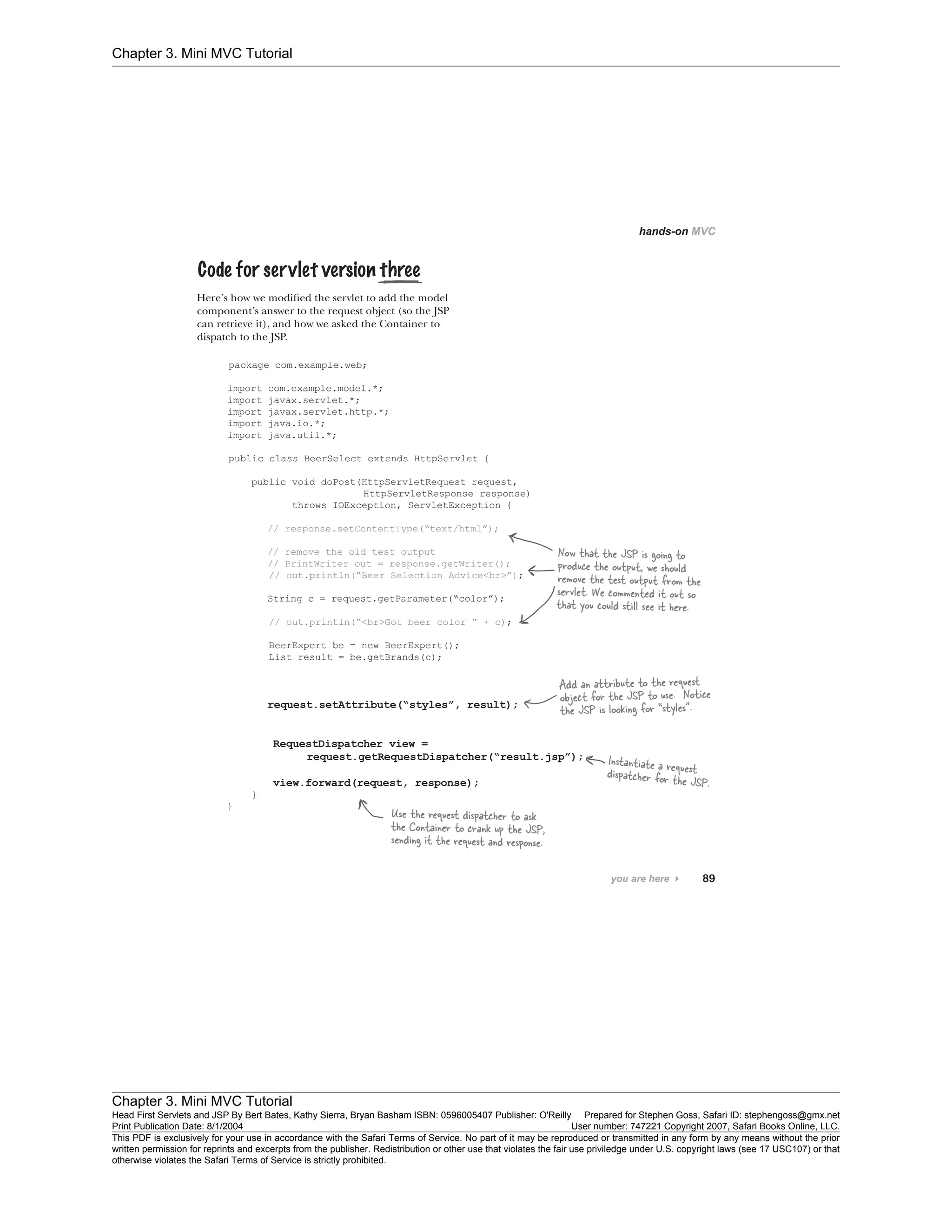Chapter 3. Mini MVC Tutorial
Chapter 3. Mini MVC Tutorial
Head First Servlets and JSP By Bert Bates, Kathy Sierra, Bryan Basham ISBN: 0596005407 Publisher: O'Reilly Prepared for Stephen Goss, Safari ID: stephengoss@gmx.net
Print Publication Date: 8/1/2004 User number: 747221 Copyright 2007, Safari Books Online, LLC.
This PDF is exclusively for your use in accordance with the Safari Terms of Service. No part of it may be reproduced or transmitted in any form by any means without the prior
written permission for reprints and excerpts from the publisher. Redistribution or other use that violates the fair use priviledge under U.S. copyright laws (see 17 USC107) or that
otherwise violates the Safari Terms of Service is strictly prohibited.
 