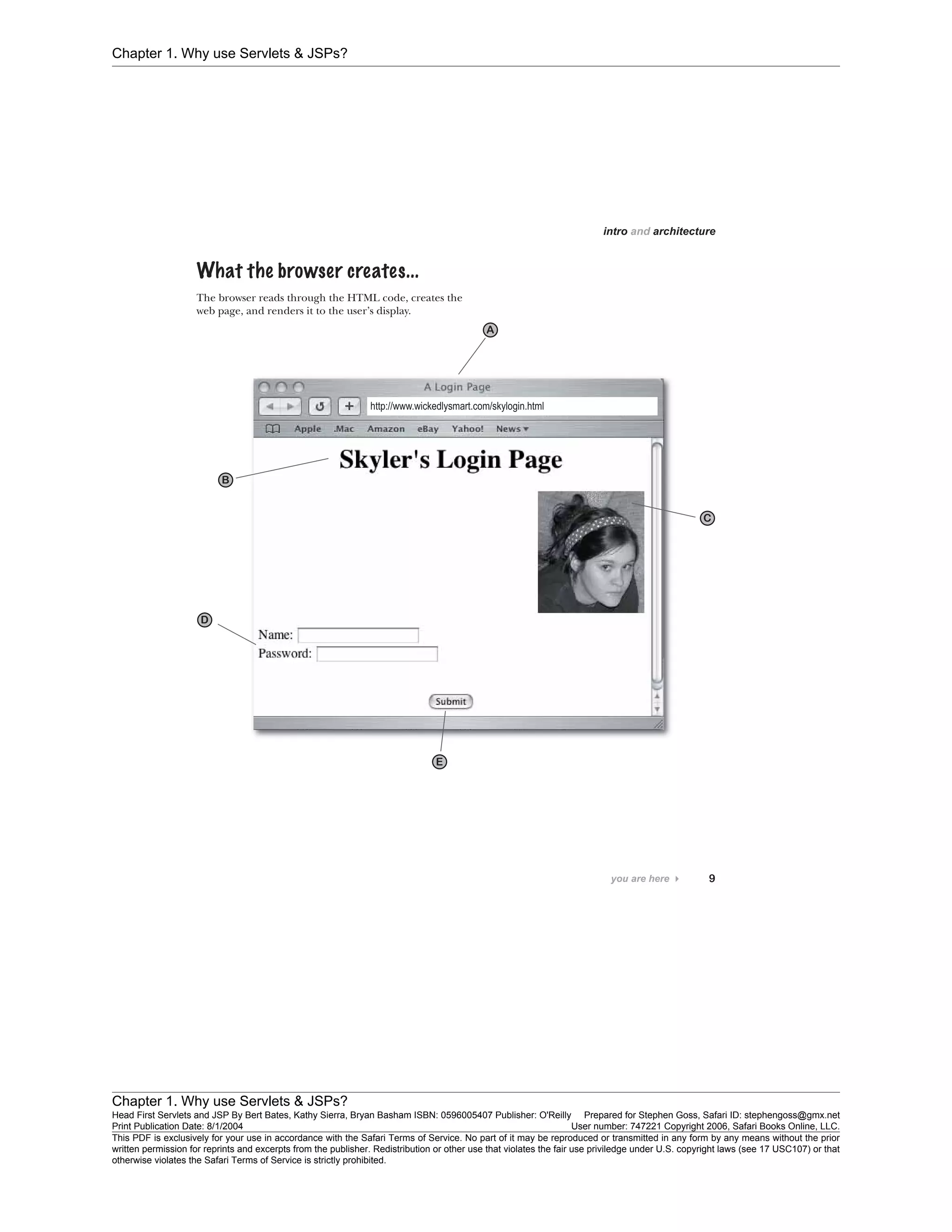 Chapter 1. Why use Servlets & JSPs?
Chapter 1. Why use Servlets & JSPs?
Head First Servlets and JSP By Bert Bates, Kathy Sierra, Bryan Basham ISBN: 0596005407 Publisher: O'Reilly Prepared for Stephen Goss, Safari ID: stephengoss@gmx.net
Print Publication Date: 8/1/2004 User number: 747221 Copyright 2006, Safari Books Online, LLC.
This PDF is exclusively for your use in accordance with the Safari Terms of Service. No part of it may be reproduced or transmitted in any form by any means without the prior
written permission for reprints and excerpts from the publisher. Redistribution or other use that violates the fair use priviledge under U.S. copyright laws (see 17 USC107) or that
otherwise violates the Safari Terms of Service is strictly prohibited.
 