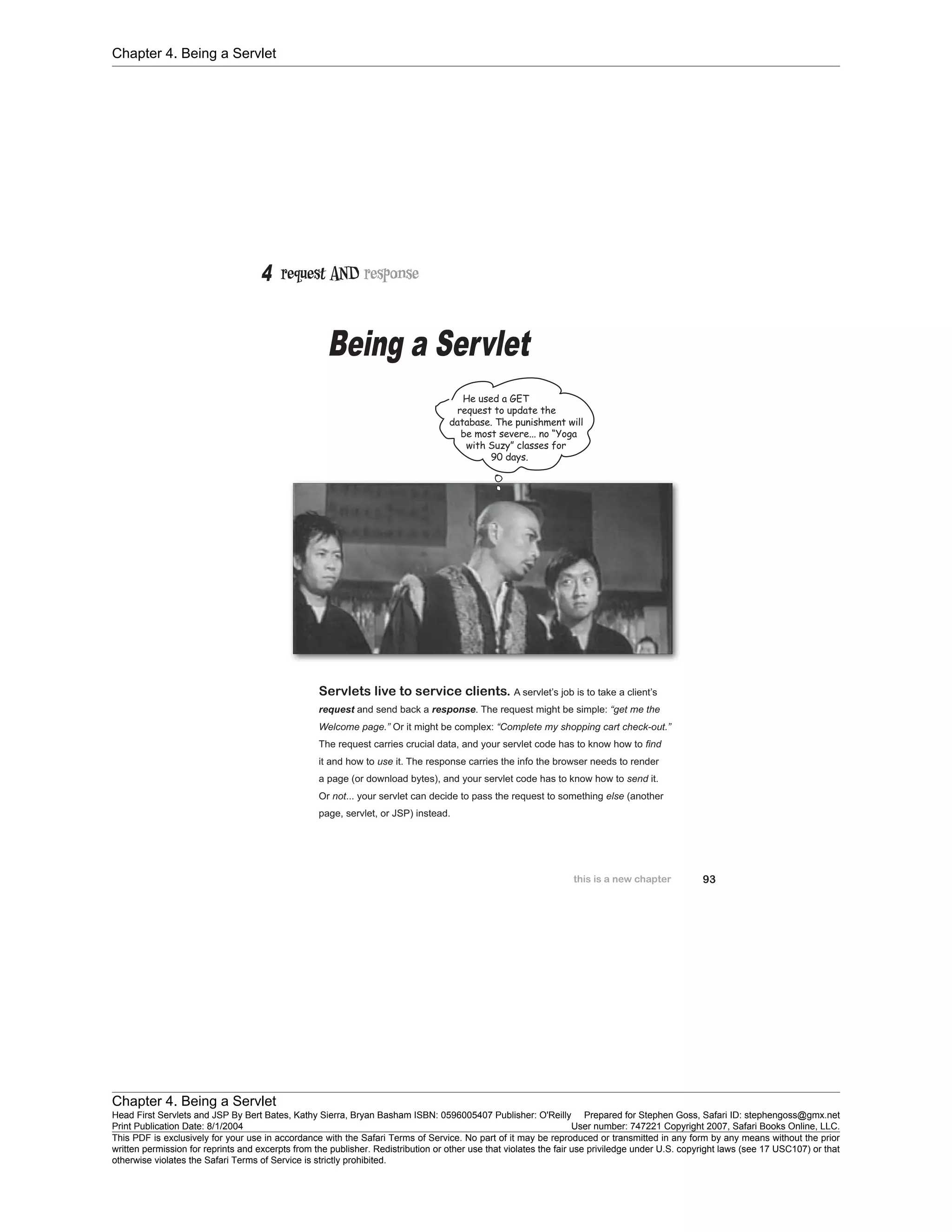 Chapter 4. Being a Servlet
Chapter 4. Being a Servlet
Head First Servlets and JSP By Bert Bates, Kathy Sierra, Bryan Basham ISBN: 0596005407 Publisher: O'Reilly Prepared for Stephen Goss, Safari ID: stephengoss@gmx.net
Print Publication Date: 8/1/2004 User number: 747221 Copyright 2007, Safari Books Online, LLC.
This PDF is exclusively for your use in accordance with the Safari Terms of Service. No part of it may be reproduced or transmitted in any form by any means without the prior
written permission for reprints and excerpts from the publisher. Redistribution or other use that violates the fair use priviledge under U.S. copyright laws (see 17 USC107) or that
otherwise violates the Safari Terms of Service is strictly prohibited.
 