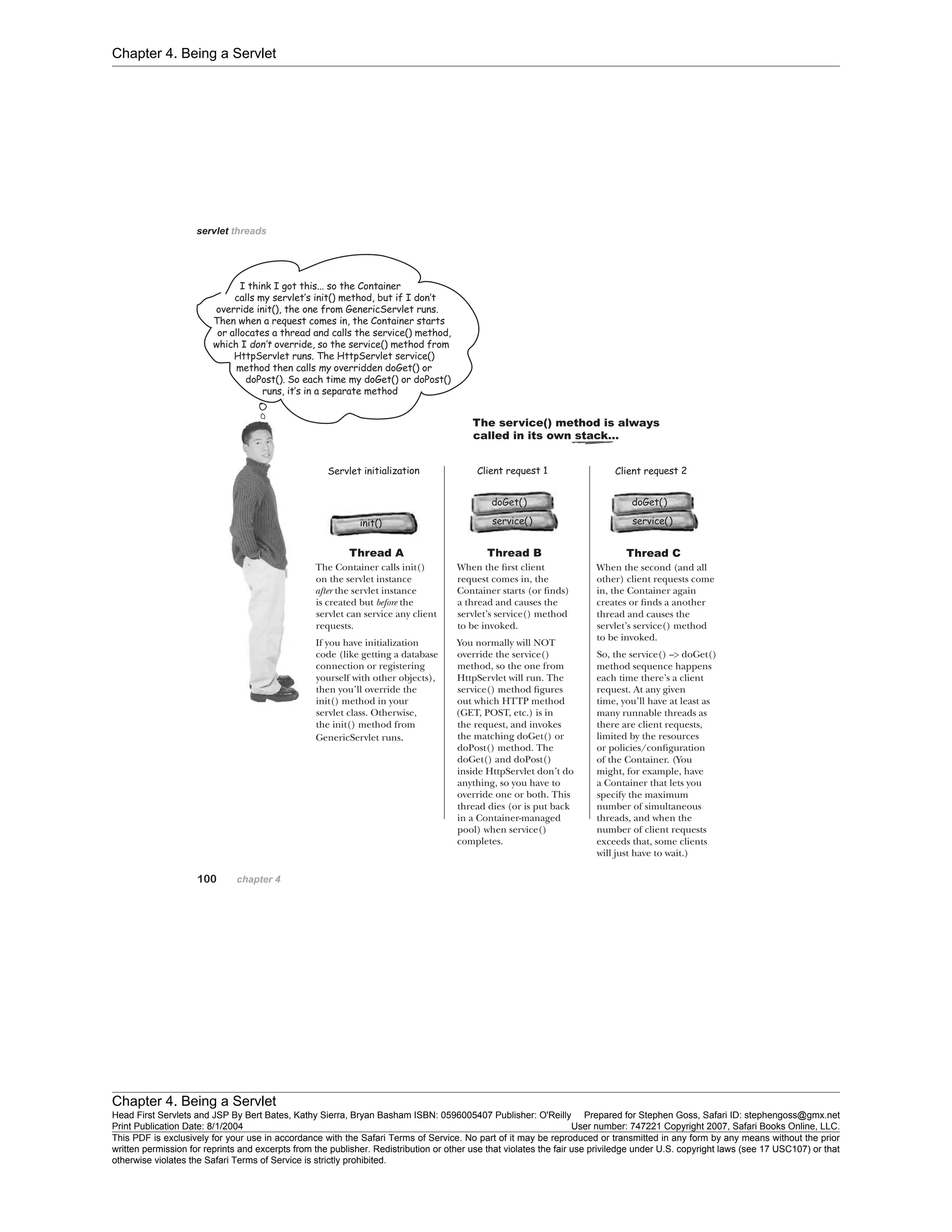 Chapter 4. Being a Servlet
Chapter 4. Being a Servlet
Head First Servlets and JSP By Bert Bates, Kathy Sierra, Bryan Basham ISBN: 0596005407 Publisher: O'Reilly Prepared for Stephen Goss, Safari ID: stephengoss@gmx.net
Print Publication Date: 8/1/2004 User number: 747221 Copyright 2007, Safari Books Online, LLC.
This PDF is exclusively for your use in accordance with the Safari Terms of Service. No part of it may be reproduced or transmitted in any form by any means without the prior
written permission for reprints and excerpts from the publisher. Redistribution or other use that violates the fair use priviledge under U.S. copyright laws (see 17 USC107) or that
otherwise violates the Safari Terms of Service is strictly prohibited.
 