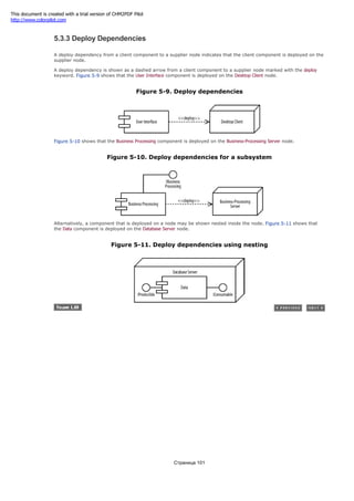 5.3.3 Deploy Dependencies
A deploy dependency from a client component to a supplier node indicates that the client component is deployed on the
supplier node.
A deploy dependency is shown as a dashed arrow from a client component to a supplier node marked with the deploy
keyword. Figure 5-9 shows that the User Interface component is deployed on the Desktop Client node.
Figure 5-9. Deploy dependencies
Figure 5-10 shows that the Business Processing component is deployed on the Business-Processing Server node.
Figure 5-10. Deploy dependencies for a subsystem
Alternatively, a component that is deployed on a node may be shown nested inside the node. Figure 5-11 shows that
the Data component is deployed on the Database Server node.
Figure 5-11. Deploy dependencies using nesting
Страница 101
This document is created with a trial version of CHM2PDF Pilot
http://www.colorpilot.com
 