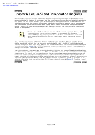 Chapter 6. Sequence and Collaboration Diagrams
This chapter focuses on sequence and collaboration diagrams. Sequence diagrams depict the dynamic behavior of
elements that make up a system as they interact over time. Collaboration diagrams depict the behavior of elements as
they interact over time and are related in space. As an architecture-centric process focuses on the architecture of a
system across iterations, it is important to understand how elements that make up a system interact and collaborate
with one another to provide the functionality of the system. We can use this information to determine how best to
develop a system. This allows architects, designers, and developers to ensure that the system, when implemented,
satisfies its requirements.
There is some redundancy between sequence and collaboration diagrams in that they both
show how elements interact over time. However, the emphasis of each diagram is
somewhat different. Sequence diagrams allow you to focus more on the time line in which
events occur, while collaboration diagrams make it easier to show relationships between
objects.
First, I introduce sequence and collaboration diagrams and how they are used. Next, I discuss roles that classes,
objects, associations, and links play in an interaction and collaboration. Then, I go over the communications they
exchange when playing these roles. Finally, I discuss how to capture interactions and collaborations. Many details that
were not fleshed out in Chapter 2 are more fully elaborated here, and throughout the chapter, I include suggestions
relating to sequence and collaboration diagrams.
Interaction modeling is a specialized type of behavioral modeling concerned with modeling how elements interact over
time. Collaboration modeling is a specialized type of behavioral modeling concerned with modeling how elements relate
to each other as they interact over time. Using the UML, you can communicate how elements interact over time and
how they are related using collaboration diagrams. You usually apply interaction and collaboration modeling during
analysis and design activities to understand the requirements and determine how a system will satisfy its requirements.
Interaction and collaboration modeling usually start after requirements have matured enough, as determined by your
system development process, and continue in parallel with class and object modeling (Chapter 3) throughout a system
development process.
Страница 106
This document is created with a trial version of CHM2PDF Pilot
http://www.colorpilot.com
 