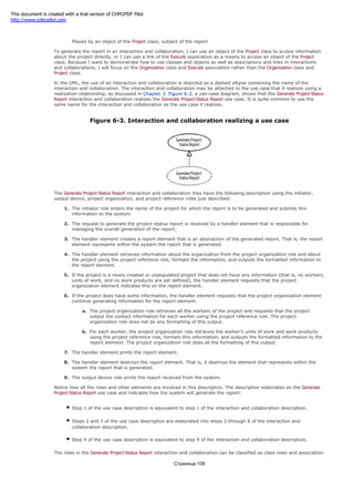Project
Played by an object of the Project class; subject of the report
To generate the report in an interaction and collaboration, I can use an object of the Project class to access information
about the project directly, or I can use a link of the Execute association as a means to access an object of the Project
class. Because I want to demonstrate how to use classes and objects as well as associations and links in interactions
and collaborations, I will focus on the Organization class and Execute association rather than the Organization class and
Project class.
In the UML, the use of an interaction and collaboration is depicted as a dashed ellipse containing the name of the
interaction and collaboration. The interaction and collaboration may be attached to the use case that it realizes using a
realization relationship, as discussed in Chapter 3. Figure 6-3, a use-case diagram, shows that the Generate Project-Status
Report interaction and collaboration realizes the Generate Project-Status Report use case. It is quite common to use the
same name for the interaction and collaboration as the use case it realizes.
Figure 6-3. Interaction and collaboration realizing a use case
The Generate Project-Status Report interaction and collaboration may have the following description using the initiator,
output device, project organization, and project reference roles just described:
1. The initiator role enters the name of the project for which the report is to be generated and submits this
information to the system.
2. The request to generate the project-status report is received by a handler element that is responsible for
managing the overall generation of the report.
3. The handler element creates a report element that is an abstraction of the generated report. That is, the report
element represents within the system the report that is generated.
4. The handler element retrieves information about the organization from the project organization role and about
the project using the project reference role, formats the information, and outputs the formatted information to
the report element.
5. If the project is a newly created or unpopulated project that does not have any information (that is, no workers,
units of work, and no work products are yet defined), the handler element requests that the project
organization element indicates this on the report element.
6. If the project does have some information, the handler element requests that the project organization element
continue generating information for the report element.
a. The project organization role retrieves all the workers of the project and requests that the project
output the contact information for each worker using the project reference role. The project
organization role does not do any formatting of this output.
b. For each worker, the project organization role retrieves the worker's units of work and work products
using the project reference role, formats this information, and outputs the formatted information to the
report element. The project organization role does all the formatting of this output.
7. The handler element prints the report element.
8. The handler element destroys the report element. That is, it destroys the element that represents within the
system the report that is generated.
9. The output device role prints the report received from the system.
Notice how all the roles and other elements are involved in this description. The description elaborates on the Generate
Project-Status Report use case and indicates how the system will generate the report:
Step 1 of the use case description is equivalent to step 1 of the interaction and collaboration description.
Steps 2 and 3 of the use case description are elaborated into steps 2 through 8 of the interaction and
collaboration description.
Step 4 of the use case description is equivalent to step 9 of the interaction and collaboration description.
The roles in the Generate Project-Status Report interaction and collaboration can be classified as class roles and association
Страница 108
This document is created with a trial version of CHM2PDF Pilot
http://www.colorpilot.com
 