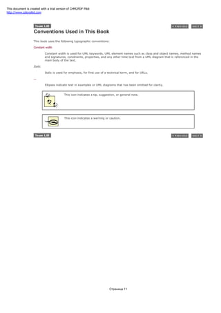 Conventions Used in This Book
This book uses the following typographic conventions:
Constant width
Constant width is used for UML keywords, UML element names such as class and object names, method names
and signatures, constraints, properties, and any other time text from a UML diagram that is referenced in the
main body of the text.
Italic
Italic is used for emphasis, for first use of a technical term, and for URLs.
...
Ellipses indicate text in examples or UML diagrams that has been omitted for clarity.
This icon indicates a tip, suggestion, or general note.
This icon indicates a warning or caution.
Страница 11
This document is created with a trial version of CHM2PDF Pilot
http://www.colorpilot.com
 