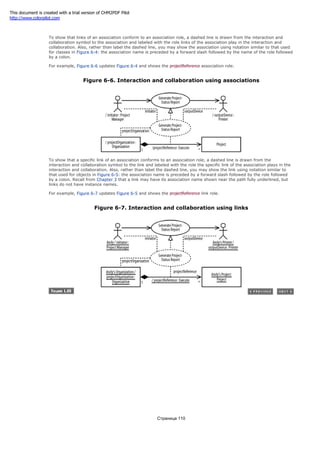 project-status report.
To show that links of an association conform to an association role, a dashed line is drawn from the interaction and
collaboration symbol to the association and labeled with the role links of the association play in the interaction and
collaboration. Also, rather than label the dashed line, you may show the association using notation similar to that used
for classes in Figure 6-4: the association name is preceded by a forward slash followed by the name of the role followed
by a colon.
For example, Figure 6-6 updates Figure 6-4 and shows the projectReference association role.
Figure 6-6. Interaction and collaboration using associations
To show that a specific link of an association conforms to an association role, a dashed line is drawn from the
interaction and collaboration symbol to the link and labeled with the role the specific link of the association plays in the
interaction and collaboration. Also, rather than label the dashed line, you may show the link using notation similar to
that used for objects in Figure 6-5: the association name is preceded by a forward slash followed by the role followed
by a colon. Recall from Chapter 3 that a link may have its association name shown near the path fully underlined, but
links do not have instance names.
For example, Figure 6-7 updates Figure 6-5 and shows the projectReference link role.
Figure 6-7. Interaction and collaboration using links
Страница 110
This document is created with a trial version of CHM2PDF Pilot
http://www.colorpilot.com
 
