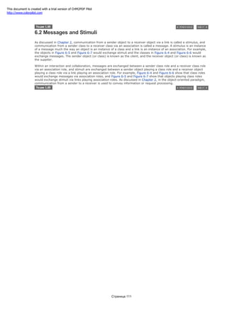 6.2 Messages and Stimuli
As discussed in Chapter 2, communication from a sender object to a receiver object via a link is called a stimulus, and
communication from a sender class to a receiver class via an association is called a message. A stimulus is an instance
of a message much the way an object is an instance of a class and a link is an instance of an association. For example,
the objects in Figure 6-5 and Figure 6-7 would exchange stimuli and the classes in Figure 6-4 and Figure 6-6 would
exchange messages. The sender object (or class) is known as the client, and the receiver object (or class) is known as
the supplier.
Within an interaction and collaboration, messages are exchanged between a sender class role and a receiver class role
via an association role, and stimuli are exchanged between a sender object playing a class role and a receiver object
playing a class role via a link playing an association role. For example, Figure 6-4 and Figure 6-6 show that class roles
would exchange messages via association roles, and Figure 6-5 and Figure 6-7 show that objects playing class roles
would exchange stimuli via links playing association roles. As discussed in Chapter 2, in the object-oriented paradigm,
communication from a sender to a receiver is used to convey information or request processing.
Страница 111
This document is created with a trial version of CHM2PDF Pilot
http://www.colorpilot.com
 