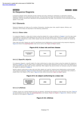 6.4 Sequence Diagrams
A sequence diagram shows elements as they interact over time, showing an interaction or interaction instance.
Sequence diagrams are organized along two axes: the horizontal axis shows the elements that are involved in the
interaction, and the vertical axis represents time proceeding down the page. The elements on the horizontal axis may
appear in any order.
6.4.1 Elements
Sequence diagrams are made up of a number of elements, including class roles, specific objects, lifelines, and
activations. All of these are described in the following subsections.
6.4.1.1 Class roles
In a sequence diagram, a class role is shown using the notation for a class as defined in Chapter 3, but the class name
is preceded by a forward slash followed by the name of the role that objects must conform to in order to participate
within the role, followed by a colon. Other classes may also be shown as necessary, using the notation for classes as
defined in Chapter 3.
Class roles and other classes are used for specification-level collaborations communicated using sequence diagrams.
Figure 6-8 shows the projectOrganization class role as well as the Project and Report classes.
Figure 6-8. A class role and two classes
6.4.1.2 Specific objects
In a sequence diagram, a specific object of a class conforming to a class role is shown using the notation for objects as
defined in Chapter 3, but the object name is followed by a forward slash followed by the name of the role followed by a
colon followed by the class name, all fully underlined. Other objects may also be shown as necessary using the notation
for objects, as defined in Chapter 3.
Specific objects conforming to class roles and other objects are used for instance-level collaborations communicated
using sequence diagrams. Figure 6-9 shows that Andy's organization plays the role of an organization that contains a
project that is the subject of the report. Figure 6-9 also shows anonymous Project and Report objects.
Figure 6-9. An object conforming to a class role
6.4.1.3 Lifelines
A lifeline, shown as a vertical dashed line from an element, represents the existence of the element over time. Figure 6-
10 shows lifelines for the class role (projectOrganization) and classes (Project and Report) in Figure 6-8. Lifelines may also
be shown for the objects in Figure 6-9.
Figure 6-10. Lifelines
Страница 113
This document is created with a trial version of CHM2PDF Pilot
http://www.colorpilot.com
 