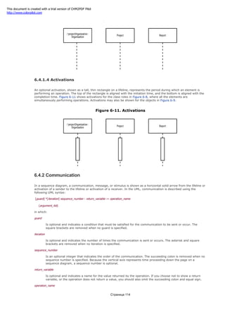 Figure 6-10. Lifelines
6.4.1.4 Activations
An optional activation, shown as a tall, thin rectangle on a lifeline, represents the period during which an element is
performing an operation. The top of the rectangle is aligned with the initiation time, and the bottom is aligned with the
completion time. Figure 6-11 shows activations for the class roles in Figure 6-8, where all the elements are
simultaneously performing operations. Activations may also be shown for the objects in Figure 6-9.
Figure 6-11. Activations
6.4.2 Communication
In a sequence diagram, a communication, message, or stimulus is shown as a horizontal solid arrow from the lifeline or
activation of a sender to the lifeline or activation of a receiver. In the UML, communication is described using the
following UML syntax:
[guard] *[iteration] sequence_number : return_variable := operation_name
(argument_list)
in which:
guard
Is optional and indicates a condition that must be satisfied for the communication to be sent or occur. The
square brackets are removed when no guard is specified.
iteration
Is optional and indicates the number of times the communication is sent or occurs. The asterisk and square
brackets are removed when no iteration is specified.
sequence_number
Is an optional integer that indicates the order of the communication. The succeeding colon is removed when no
sequence number is specified. Because the vertical axis represents time proceeding down the page on a
sequence diagram, a sequence number is optional.
return_variable
Is optional and indicates a name for the value returned by the operation. If you choose not to show a return
variable, or the operation does not return a value, you should also omit the succeeding colon and equal sign.
operation_name
Страница 114
This document is created with a trial version of CHM2PDF Pilot
http://www.colorpilot.com
 