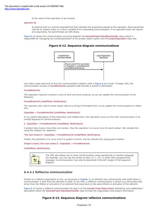 operation_name
Is the name of the operation to be invoked.
argument_list
Is optional and is a comma-separated list that indicates the arguments passed to the operation. Each parameter
may be an explicit value or a return variable from a preceding communication. If an operation does not require
any arguments, the parentheses are left empty.
Figure 6-12 shows the communication occurring between the GenerateProject-StatusReportHandler class (which is
responsible for managing the overall generation of the project status report) and the projectOrganization class role.
Figure 6-12. Sequence diagram communications
Let's take a step-wise look at how the communication notation used in Figure 6-12 is built. To begin with, the
communication invokes a FormatWorkerInfo operation that formats a worker's information:
FormatWorkerInfo
This operation requires a worker's units of work and work products, so we can update the communication to the
following:
FormatWorkerInfo (UnitsOfWork, WorkProducts)
The operation also returns some output data as a string of formatted text, so we update the communication to reflect
this:
OutputData := FormatWorkerInfo (UnitsOfWork, WorkProducts)
In our earlier description of this interaction and collaboration, this operation occurs as the sixth communication in an
overall sequence of communications:
6 : OutputData := FormatWorkerInfo (UnitsOfWork, WorkProducts)
A project may involve more than one worker, thus the operation is to occur once for each worker: We indicate this
using the notation for repetition:
*[For each worker] 6 : OutputData := FormatWorkerInfo (UnitsOfWork, WorkProducts)
Finally, this operation is to occur only if a project is active, and we indicate this using guard notation:
[Project is active] *[For each worker] 6 : OutputData := FormatWorkerInfo
(UnitsOfWork, WorkProducts)
The UML also allows you to show communication using pseudocode or another language.
For example, you can use the syntax of Java, C++, C#, or some other programming
language. A communication may also be described in the left margin of the sequence
diagram.
6.4.2.1 Reflexive communication
Similar to a reflexive association or link, as discussed in Chapter 3, an element may communicate with itself where a
communication is sent from the element to itself. In the UML, a reflexive communication is shown as a horizontal solid
arrow from the lifeline or activation of an element that loops back to the same lifeline or activation of the element.
Figure 6-13 shows a reflexive communication for step 6 of the Generate Project-Status Report interaction and collaboration
description where the GenerateProject-StatusReportHandler class formats the organization and project information.
Figure 6-13. Sequence diagram reflexive communications
Страница 115
This document is created with a trial version of CHM2PDF Pilot
http://www.colorpilot.com
 