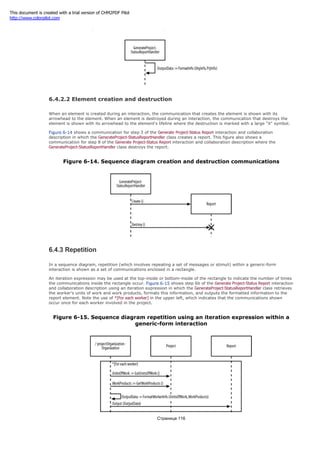 Figure 6-13. Sequence diagram reflexive communications
6.4.2.2 Element creation and destruction
When an element is created during an interaction, the communication that creates the element is shown with its
arrowhead to the element. When an element is destroyed during an interaction, the communication that destroys the
element is shown with its arrowhead to the element's lifeline where the destruction is marked with a large "X" symbol.
Figure 6-14 shows a communication for step 3 of the Generate Project-Status Report interaction and collaboration
description in which the GenerateProject-StatusReportHandler class creates a report. This figure also shows a
communication for step 8 of the Generate Project-Status Report interaction and collaboration description where the
GenerateProject-StatusReportHandler class destroys the report.
Figure 6-14. Sequence diagram creation and destruction communications
6.4.3 Repetition
In a sequence diagram, repetition (which involves repeating a set of messages or stimuli) within a generic-form
interaction is shown as a set of communications enclosed in a rectangle.
An iteration expression may be used at the top-inside or bottom-inside of the rectangle to indicate the number of times
the communications inside the rectangle occur. Figure 6-15 shows step 6b of the Generate Project-Status Report interaction
and collaboration description using an iteration expression in which the GenerateProject-StatusReportHandler class retrieves
the worker's units of work and work products, formats this information, and outputs the formatted information to the
report element. Note the use of *[For each worker] in the upper left, which indicates that the communications shown
occur once for each worker involved in the project.
Figure 6-15. Sequence diagram repetition using an iteration expression within a
generic-form interaction
Страница 116
This document is created with a trial version of CHM2PDF Pilot
http://www.colorpilot.com
 