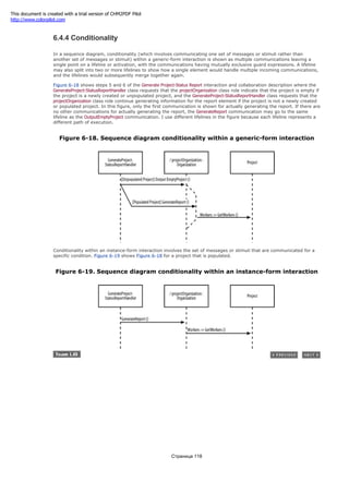 6.4.4 Conditionality
In a sequence diagram, conditionality (which involves communicating one set of messages or stimuli rather than
another set of messages or stimuli) within a generic-form interaction is shown as multiple communications leaving a
single point on a lifeline or activation, with the communications having mutually exclusive guard expressions. A lifeline
may also split into two or more lifelines to show how a single element would handle multiple incoming communications,
and the lifelines would subsequently merge together again.
Figure 6-18 shows steps 5 and 6 of the Generate Project-Status Report interaction and collaboration description where the
GenerateProject-StatusReportHandler class requests that the projectOrganization class role indicate that the project is empty if
the project is a newly created or unpopulated project, and the GenerateProject-StatusReportHandler class requests that the
projectOrganization class role continue generating information for the report element if the project is not a newly created
or populated project. In this figure, only the first communication is shown for actually generating the report. If there are
no other communications for actually generating the report, the GenerateReport communication may go to the same
lifeline as the OutputEmptyProject communication. I use different lifelines in the figure because each lifeline represents a
different path of execution.
Figure 6-18. Sequence diagram conditionality within a generic-form interaction
Conditionality within an instance-form interaction involves the set of messages or stimuli that are communicated for a
specific condition. Figure 6-19 shows Figure 6-18 for a project that is populated.
Figure 6-19. Sequence diagram conditionality within an instance-form interaction
Страница 118
This document is created with a trial version of CHM2PDF Pilot
http://www.colorpilot.com
 