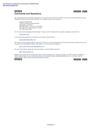 Comments and Questions
We have tested and verified the information in this book to the best of our ability, but you may find that features have
changed or that we have made mistakes. If so, please notify us by writing to:
O'Reilly & Associates
1005 Gravenstein Highway North
Sebastopol, CA 95472
800-998-9938 (in the U.S. or Canada)
707-829-0515 (international or local)
707-829-0104 (FAX)
You can also send messages electronically. To be put on the mailing list or request a catalog, send email to:
info@oreilly.com
To ask technical questions or comment on the book, send email to:
bookquestions@oreilly.com
We have an online catalog page for this book, where you can find examples and errata (previously reported errors and
corrections are available for public view there). You can access this page at:
http://www.oreilly.com/catalog/learnuml
For more information about this book and others, see the O'Reilly web site:
http://www.oreilly.com
Readers who would like to contact the author to ask questions or to discuss this book, the UML, object orientation, or
other related topics are very welcome to do so at the email address, salhir@earthlink.net. You may also visit the
author's home page at http://home.earthlink.net/~salhir.
Страница 12
This document is created with a trial version of CHM2PDF Pilot
http://www.colorpilot.com
 