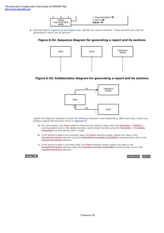 2. Describe Figures Figure 6-32 and Figure 6-33: identify the various elements. These elements are used for
generating a report and its sections.
Figure 6-32. Sequence diagram for generating a report and its sections
Figure 6-33. Collaboration diagram for generating a report and its sections
Update the diagrams stepwise to show the following interaction and collaboration. After each step, check your
answers against the solutions shown in Appendix B:
a. For each section, the Report element retrieves the section's data using the OutputData := GetData ( )
communication sent to the Section element, and formats the data using the OutputData := FormatData
(OutputData) communication sent to itself.
b. If the section's data is not summary data, the Report element simply outputs the data to the
OutputPrinterInterface element using the OutputNonSummaryData (OutputData) communication sent to the
OutputPrinterInterface element.
c. If the section's data is summary data, the Report element simply outputs the data to the
OutputPrinterInterface element using the OutputSummaryData (OutputData) communication sent to the
OutputPrinterInterface element.
Страница 125
This document is created with a trial version of CHM2PDF Pilot
http://www.colorpilot.com
 