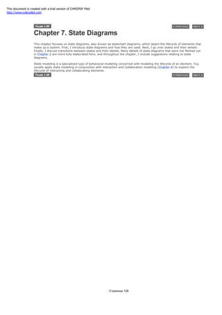Chapter 7. State Diagrams
This chapter focuses on state diagrams, also known as statechart diagrams, which depict the lifecycle of elements that
make up a system. First, I introduce state diagrams and how they are used. Next, I go over states and their details.
Finally, I discuss transitions between states and their details. Many details of state diagrams that were not fleshed out
in Chapter 2 are more fully elaborated here, and throughout the chapter, I include suggestions relating to state
diagrams.
State modeling is a specialized type of behavioral modeling concerned with modeling the lifecycle of an element. You
usually apply state modeling in conjunction with interaction and collaboration modeling (Chapter 6) to explore the
lifecycle of interacting and collaborating elements.
Страница 126
This document is created with a trial version of CHM2PDF Pilot
http://www.colorpilot.com
 