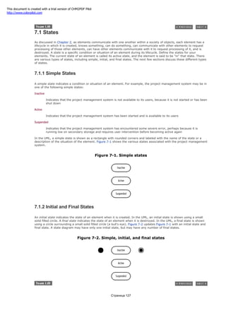 7.1 States
As discussed in Chapter 2, as elements communicate with one another within a society of objects, each element has a
lifecycle in which it is created, knows something, can do something, can communicate with other elements to request
processing of those other elements, can have other elements communicate with it to request processing of it, and is
destroyed. A state is a specific condition or situation of an element during its lifecycle. Define the states for your
elements. The current state of an element is called its active state, and the element is said to be "in" that state. There
are various types of states, including simple, initial, and final states. The next few sections discuss these different types
of states.
7.1.1 Simple States
A simple state indicates a condition or situation of an element. For example, the project management system may be in
one of the following simple states:
Inactive
Indicates that the project management system is not available to its users, because it is not started or has been
shut down
Active
Indicates that the project management system has been started and is available to its users
Suspended
Indicates that the project management system has encountered some severe error, perhaps because it is
running low on secondary storage and requires user intervention before becoming active again
In the UML, a simple state is shown as a rectangle with rounded corners and labeled with the name of the state or a
description of the situation of the element. Figure 7-1 shows the various states associated with the project management
system.
Figure 7-1. Simple states
7.1.2 Initial and Final States
An initial state indicates the state of an element when it is created. In the UML, an initial state is shown using a small
solid filled circle. A final state indicates the state of an element when it is destroyed. In the UML, a final state is shown
using a circle surrounding a small solid filled circle (a bull's eye). Figure 7-2 updates Figure 7-1 with an initial state and
final state. A state diagram may have only one initial state, but may have any number of final states.
Figure 7-2. Simple, initial, and final states
Страница 127
This document is created with a trial version of CHM2PDF Pilot
http://www.colorpilot.com
 