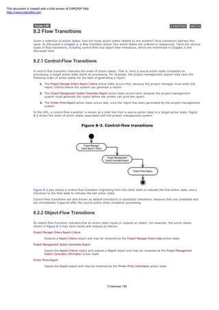 8.2 Flow Transitions
Given a collection of action states, how are those action states related to one another? Flow transitions address this
issue. As discussed in Chapter 2, a flow transition shows how action states are ordered or sequenced. There are various
types of flow transitions, including control-flow and object-flow transitions, which are mentioned in Chapter 2 and
discussed here.
8.2.1 Control-Flow Transitions
A control-flow transition indicates the order of action states. That is, once a source action state completes its
processing, a target action state starts its processing. For example, the project management system may have the
following order of action states for the task of generating a report:
1. The Project Manager Enters Report Criteria action state occurs first, because the project manager must enter the
report criteria before the system can generate a report.
2. The Project Management System Generates Report action state occurs next, because the project management
system must generate the report before the printer can print the report.
3. The Printer Prints Report action state occurs last, once the report has been generated by the project management
system.
In the UML, a control-flow transition is shown as a solid line from a source action state to a target action state. Figure
8-3 shows the order of action states associated with the project management system.
Figure 8-3. Control-flow transitions
Figure 8-3 also shows a control-flow transition originating from the initial state to indicate the first action state, and a
transition to the final state to indicate the last action state.
Control-flow transitions are also known as default transitions or automatic transitions, because they are unlabeled and
are immediately triggered after the source action state completes processing.
8.2.2 Object-Flow Transitions
An object-flow transition indicates that an action state inputs or outputs an object. For example, the action states
shown in Figure 8-3 may have inputs and outputs as follows:
Project Manager Enters Report Criteria
Outputs a Report Criteria object and may be renamed as the Project Manager Enters Data action state
Project Management System Generates Report
Inputs the Report Criteria object and outputs a Report object and may be renamed as the Project Management
System Generates Information action state
Printer Prints Report
Inputs the Report object and may be renamed as the Printer Prints Information action state
Страница 136
This document is created with a trial version of CHM2PDF Pilot
http://www.colorpilot.com
 