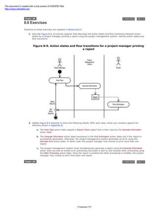 8.6 Exercises
Solutions to these exercises are supplied in Section B.2.3
1. Describe Figure 8-9, an activity diagram that describes the action states and flow transitions between action
states for a project manager printing a report using the project management system: identify action states and
flow transitions.
Figure 8-9. Action states and flow transitions for a project manager printing
a report
2. Update Figure 8-9 stepwise to show the following details. After each step, check your answers against the
solutions shown in Appendix B:
a. The Enter Data action state outputs a Report Criteria object that is then input by the Generate Information
action state.
b. The Generate Information action state transitions to the Print Information action state only if the report is
successfully generated; otherwise, the project management system generates an error using the
Generate Error action state. In either case, the project manager may choose to print more than one
report.
c. The project management system must simultaneously generate a report using the Generate Information
action state (as well as handle error processing discussed in part b) and execute other processing using
the Other Processing action state. Once the report is printed and other processing is handled, the project
manager may choose to print more than one report.
Страница 141
This document is created with a trial version of CHM2PDF Pilot
http://www.colorpilot.com
 