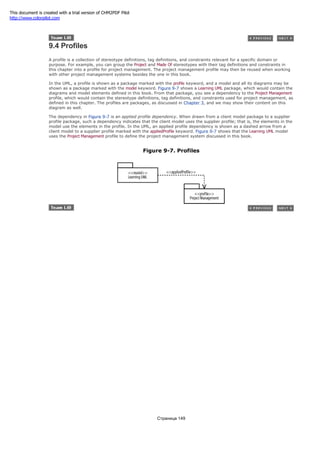 9.4 Profiles
A profile is a collection of stereotype definitions, tag definitions, and constraints relevant for a specific domain or
purpose. For example, you can group the Project and Made Of stereotypes with their tag definitions and constraints in
this chapter into a profile for project management. The project management profile may then be reused when working
with other project management systems besides the one in this book.
In the UML, a profile is shown as a package marked with the profile keyword, and a model and all its diagrams may be
shown as a package marked with the model keyword. Figure 9-7 shows a Learning UML package, which would contain the
diagrams and model elements defined in this book. From that package, you see a dependency to the Project Management
profile, which would contain the stereotype definitions, tag definitions, and constraints used for project management, as
defined in this chapter. The profiles are packages, as discussed in Chapter 3, and we may show their content on this
diagram as well.
The dependency in Figure 9-7 is an applied profile dependency. When drawn from a client model package to a supplier
profile package, such a dependency indicates that the client model uses the supplier profile; that is, the elements in the
model use the elements in the profile. In the UML, an applied profile dependency is shown as a dashed arrow from a
client model to a supplier profile marked with the appliedProfile keyword. Figure 9-7 shows that the Learning UML model
uses the Project Management profile to define the project management system discussed in this book.
Figure 9-7. Profiles
Страница 149
This document is created with a trial version of CHM2PDF Pilot
http://www.colorpilot.com
 