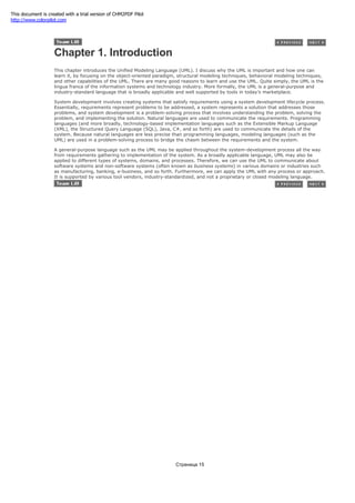 Chapter 1. Introduction
This chapter introduces the Unified Modeling Language (UML). I discuss why the UML is important and how one can
learn it, by focusing on the object-oriented paradigm, structural modeling techniques, behavioral modeling techniques,
and other capabilities of the UML. There are many good reasons to learn and use the UML. Quite simply, the UML is the
lingua franca of the information systems and technology industry. More formally, the UML is a general-purpose and
industry-standard language that is broadly applicable and well supported by tools in today's marketplace.
System development involves creating systems that satisfy requirements using a system development lifecycle process.
Essentially, requirements represent problems to be addressed, a system represents a solution that addresses those
problems, and system development is a problem-solving process that involves understanding the problem, solving the
problem, and implementing the solution. Natural languages are used to communicate the requirements. Programming
languages (and more broadly, technology-based implementation languages such as the Extensible Markup Language
(XML), the Structured Query Language (SQL), Java, C#, and so forth) are used to communicate the details of the
system. Because natural languages are less precise than programming languages, modeling languages (such as the
UML) are used in a problem-solving process to bridge the chasm between the requirements and the system.
A general-purpose language such as the UML may be applied throughout the system-development process all the way
from requirements gathering to implementation of the system. As a broadly applicable language, UML may also be
applied to different types of systems, domains, and processes. Therefore, we can use the UML to communicate about
software systems and non-software systems (often known as business systems) in various domains or industries such
as manufacturing, banking, e-business, and so forth. Furthermore, we can apply the UML with any process or approach.
It is supported by various tool vendors, industry-standardized, and not a proprietary or closed modeling language.
Страница 15
This document is created with a trial version of CHM2PDF Pilot
http://www.colorpilot.com
 