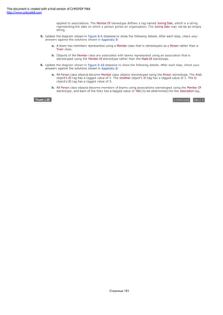 b. Define the relationship between a person and organization using a Member Of stereotype, which may be
applied to associations. The Member Of stereotype defines a tag named Joining Date, which is a string
representing the date on which a person joined an organization. The Joining Date may not be an empty
string.
5. Update the diagram shown in Figure 9-9 stepwise to show the following details. After each step, check your
answers against the solutions shown in Appendix B:
a. A team has members represented using a Member class that is stereotyped as a Person rather than a
Team class.
b. Objects of the Member class are associated with teams represented using an association that is
stereotyped using the Member Of stereotype rather than the Made Of stereotype.
6. Update the diagram shown in Figure 9-10 stepwise to show the following details. After each step, check your
answers against the solutions shown in Appendix B:
a. All Person class objects become Member class objects stereotyped using the Person stereotype. The Andy
object's ID tag has a tagged value of 1. The Jonathan object's ID tag has a tagged value of 2. The Si
object's ID tag has a tagged value of 3.
b. All Person class objects become members of teams using associations stereotyped using the Member Of
stereotype, and each of the links has a tagged value of TBD (to be determined) for the Description tag.
Страница 151
This document is created with a trial version of CHM2PDF Pilot
http://www.colorpilot.com
 