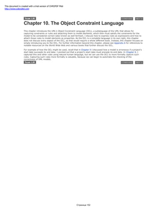 Chapter 10. The Object Constraint Language
This chapter introduces the UML's Object Constraint Language (OCL), a sublanguage of the UML that allows for
capturing constraints or rules and attaching them to model elements, which then must satisfy the constraints for the
model to be considered correct (also known as well formed). I discuss how to express rules as expressions and how to
attach those rules to model elements as properties. As the OCL is a complete language in its own right, this chapter
does not discuss every aspect of the OCL, as that would require a whole different book. Instead, this chapter focuses on
simply introducing you to the OCL. For further information beyond this chapter, please see Appendix A for references to
notable resources on the World Wide Web and various books that further discuss the OCL.
For example of how the OCL might be used, recall that in Chapter 9 I discussed how a model is erroneous if a project's
start date succeeds its end date. I pointed out that a project's start date must precede its end date. In Chapter 9, I
captured this and other rules using natural human language, but we can use the OCL to more formally capture such
rules. Capturing such rules more formally is valuable, because we can begin to automate the checking of the
correctness of UML models.
Страница 152
This document is created with a trial version of CHM2PDF Pilot
http://www.colorpilot.com
 