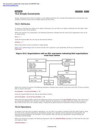 10.2 Simple Constraints
Simple constraints that involve one object, or two objects and their link, provide the foundation for working with more
complex constraints that involve multiple objects and their links.
10.2.1 Attributes
To specify a rule about the values of an object's attributes, you can refer to an object's attribute from the object itself
by using the name of the attribute.
Within the context of an organization, the following expression indicates that the name of an organization may not be
an empty string:
Name <> ''
Using the keyword self, this rule may be described as follows:
self.Name <> ''
Notice that a literal string is enclosed in single quotes.
Figure 10-2 updates Figure 10-1 to show how the rule is captured. Look specifically at the top compartment for
Organization.
Figure 10-2. Organizations with an OCL expression indicating that organizations
must have names
Within the context of a person, the following expression indicates that a person must work more than 10 hours and less
than or equal to 40 hours:
HoursAvailable > 10 and HoursAvailable <= 40
Using the keyword self, this rule may be described as follows:
self.HoursAvailable > 10 and self.HoursAvailable <= 40
Notice that the keyword self is used at the beginning of each occurrence of the HoursAvailable attribute. Also notice that I
can access this attribute even though it is private, because the expression is written within the context of a person. If
the context of the rule is not a person object, I would not be able to access the attributes directly in the expression.
10.2.2 Operations
To specify a rule that uses an object's operations, you can refer to an object's operation from the object itself by using
the name of the operation followed by parentheses containing an optional comma-separated list that specifies the
actual parameters passed to the operation. If the operation does not have any parameters, the parentheses are
mandatory and left empty.
Within the context of a project, the following expression uses the validStartEndDates operation to check that the start and
end dates are valid:
validStartEndDates ( )
Страница 155
This document is created with a trial version of CHM2PDF Pilot
http://www.colorpilot.com
 