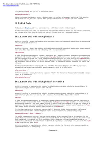 validStartEndDates ( )
Using the keyword self, this rule may be described as follows:
self.validStartEndDates ( )
Notice that because the operation returns a Boolean value, I did not have to compare it to anything. If the operation
returns a value of True, the rule is satisfied. If the operation returns a value of False, the rule is not satisfied.
10.2.3 Link Ends
As discussed in Chapter 3, a link end is an endpoint of a link that connects the link to an object.
To refer to an object across a link, use the rolename attached to the link end. If the link end does not have a rolename,
use the class name of the object of the link end, but start the class name with a lowercase character.
10.2.3.1 Link ends with a multiplicity of 1
Within the context of a person, the following partial expression returns the organization related to the person using the
rolename attached to the link end:
self.employer
Within the context of a project, the following partial expression returns the organization related to the project using the
class name of the object of the link end, but starting with a lowercase character:
self.organization
In these two expressions referring to a person's organization and a team's organization, because the multiplicity on the
association end related to the link end attached to the Organization class has a maximum of 1, the result is an object of
the class connected to the link end. That is, each previous expression results in a single object of the Organization class.
Also notice that I used the class name to refer to the organization from the project, but I used the rolename to refer to
the organization from the person. You can use the class name if no rolename is specified; otherwise, you can use the
rolename.
To refer to a characteristic of a single object, use a dot. Within the context of a person, the following expression
indicates that the name of the organization related to a person cannot be an empty string:
self.employer.Name <> ''
Within the context of a project, the following expression indicates that the name of the organization related to a project
cannot be an empty string:
self.organization.Name <> ''
10.2.3.2 Link ends with a multiplicity of more than 1
Within the context of an organization, the following partial expression returns the collection of people related to an
organization using the rolename attached to the link end:
self.employee
Within the context of an organization, the following partial expression returns the collection of projects related to an
organization using the class name (starting with a lowercase character) of the objects at the link end:
self.project
In these two expressions referring to an organization's people and an organization's projects, because the multiplicity
on the association ends related to the link ends attached to the People class and Project class have no maximum or have
a maximum of more than 1, the result is a set collection of objects of the class connected to the link end. Such a set is
a collection of unique and unordered objects. That is, the first expression above results in a set of objects of the Person
class and the second expression results in a set of objects of the Project class.
To refer to a characteristic of a collection, use an arrow (->). Within the context of an organization, the following
expression indicates that the names of the people related to an organization may not be an empty string:
self.employee->forAll (e : Person | e.Name <> '')
The forAll in this expression indicates a rule that must be satisfied by each element of the set of employees. The first
part of the expression enclosed in the parentheses indicates that each element of the set is a person that is referenced
using the variable e. The second part of the expression, which is separated from the first part by a vertical bar (|),
indicates the rule that each element of the set must satisfy. If any employee has an empty name, the result of the forAll
is False; otherwise, the result is True.
Within the context of an organization, the following expression indicates that the names of the projects related to an
organization cannot be an empty string:
Страница 156
This document is created with a trial version of CHM2PDF Pilot
http://www.colorpilot.com
 