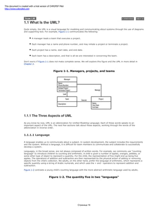 1.1 What Is the UML?
Quite simply, the UML is a visual language for modeling and communicating about systems through the use of diagrams
and supporting text. For example, Figure 1-1 communicates the following:
A manager leads a team that executes a project.
Each manager has a name and phone number, and may initiate a project or terminate a project.
Each project has a name, start date, and end date.
Each team has a description, and that is all we are interested in concerning the team.
Don't worry if Figure 1-1 does not make complete sense. We will explore this figure and the UML in more detail in
Chapter 2.
Figure 1-1. Managers, projects, and teams
1.1.1 The Three Aspects of UML
As you know by now, UML is an abbreviation for Unified Modeling Language. Each of these words speaks to an
important aspect of the UML. The next few sections talk about these aspects, working through the words of the
abbreviation in reverse order.
1.1.1.1 Language
A language enables us to communicate about a subject. In system development, the subject includes the requirements
and the system. Without a language, it is difficult for team members to communicate and collaborate to successfully
develop a system.
Languages, in the broad sense, are not always composed of written words. For example, we commonly use "counting
language" to introduce children to counting and arithmetic. A child is given a number of apples, oranges, pebbles, or
some other type of object to represent a quantity. For the child, the representation of five might end up being five
apples. The operations of addition and subtraction are then represented by the physical action of adding or removing
objects from the child's collection. We adults, on the other hand, prefer the language of arithmetic, which represents a
specific quantity using a string of Arabic numerals, and which uses the + and - operators to represent addition and
subtraction.
Figure 1-2 contrasts a young child's counting language with the more abstract arithmetic language used by adults.
Figure 1-2. The quantity five in two "languages"
Страница 16
This document is created with a trial version of CHM2PDF Pilot
http://www.colorpilot.com
 