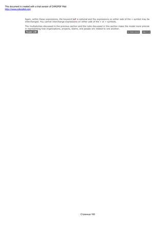 self.team.organziation = self.employeer
Again, within these expressions, the keyword self is optional and the expressions on either side of the = symbol may be
interchanged. You cannot interchange expressions on either side of the < or > symbols.
The multiplicities discussed in the previous section and the rules discussed in this section make the model more precise
in representing how organizations, projects, teams, and people are related to one another.
Страница 160
This document is created with a trial version of CHM2PDF Pilot
http://www.colorpilot.com
 