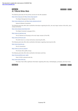A.1 World Wide Web
The following web sites are the primary sources for the UML standard:
http://www.omg.org and http://www.omg.org/uml
The Object Management Group (OMG)
http://www.rational.com and http://www.rational.com/uml
Rational Software Corporation
The following web sites offer other worthwhile information regarding the OCL, the next major revision of the UML, and a
virtual community:
http://www.klasse.nl/ocl/index.html
The Object Constraint Language (OCL).
http://www.u2-partners.org
The U2 Partners are focusing on the next major revision of the UML.
http://www.uml-forum.com
The UML Forum is a virtual community concerning the UML.
The following web sites offer other worthwhile information regarding improving the UML:
http://www.2uworks.org
The 2U Consortium.
http://www.cs.york.ac.uk/puml
The Precise UML (pUML) Group.
The following web sites offer other worthwhile information and links:
http://home.earthlink.net/~salhir
Sinan Si Alhir's personal web site.
http://www.cetus-links.org
The Cetus Team offers significant information regarding UML tools, methodologies, processes, and much more.
Страница 165
This document is created with a trial version of CHM2PDF Pilot
http://www.colorpilot.com
 