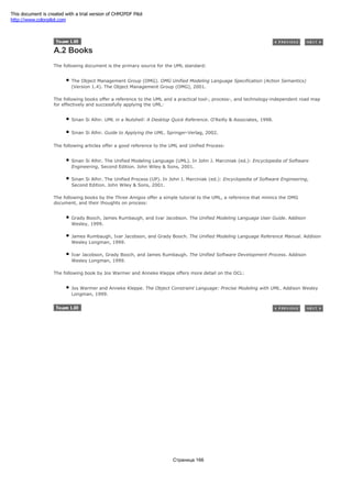 A.2 Books
The following document is the primary source for the UML standard:
The Object Management Group (OMG). OMG Unified Modeling Language Specification (Action Semantics)
(Version 1.4). The Object Management Group (OMG), 2001.
The following books offer a reference to the UML and a practical tool-, process-, and technology-independent road map
for effectively and successfully applying the UML:
Sinan Si Alhir. UML in a Nutshell: A Desktop Quick Reference. O'Reilly & Associates, 1998.
Sinan Si Alhir. Guide to Applying the UML. Springer-Verlag, 2002.
The following articles offer a good reference to the UML and Unified Process:
Sinan Si Alhir. The Unified Modeling Language (UML). In John J. Marciniak (ed.): Encyclopedia of Software
Engineering, Second Edition. John Wiley & Sons, 2001.
Sinan Si Alhir. The Unified Process (UP). In John J. Marciniak (ed.): Encyclopedia of Software Engineering,
Second Edition. John Wiley & Sons, 2001.
The following books by the Three Amigos offer a simple tutorial to the UML, a reference that mimics the OMG
document, and their thoughts on process:
Grady Booch, James Rumbaugh, and Ivar Jacobson. The Unified Modeling Language User Guide. Addison
Wesley, 1999.
James Rumbaugh, Ivar Jacobson, and Grady Booch. The Unified Modeling Language Reference Manual. Addison
Wesley Longman, 1999.
Ivar Jacobson, Grady Booch, and James Rumbaugh. The Unified Software Development Process. Addison
Wesley Longman, 1999.
The following book by Jos Warmer and Anneke Kleppe offers more detail on the OCL:
Jos Warmer and Anneke Kleppe. The Object Constraint Language: Precise Modeling with UML. Addison Wesley
Longman, 1999.
Страница 166
This document is created with a trial version of CHM2PDF Pilot
http://www.colorpilot.com
 