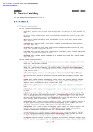 B.1 Structural Modeling
The next few sections present solutions for Part II.
B.1.1 Chapter 3
1. The figure shows a Report class.
The class has the following attributes:
NextID, which is private, holds an integer value, is initialized to 1, and is shared by all the objects of the
class.
ID, which is private, holds an integer value, is not initialized to any value, and is specific to each object
of the class.
Name, which is private, holds a string value, is initialized to an empty string, and is specific to each
object of the class.
CreationDate, which is private, holds a string value, is initialized to an empty string, and is specific to
each object of the class.
SectionName, which is private, holds one or more ordered string values that are initialized to an empty
string, and is specific to each object of the class.
ProjectName, which is private, holds one or more unordered string values that are initialized to an empty
string, and is specific to each object of the class.
OwnerName, which is private, holds a string value, is not initialized to any value, and is specific to each
object of the class.
The class has the following operations:
create, which is public, receives no parameters, returns a value of type Report, and applies to the class
rather than a specific object of the class.
create, which is public, receives one parameter, returns a value of type Report, and applies to the class
rather than a specific object of the class. The operation receives a parameter named theOwnerName,
which is input and may not be modified by the operation, holds a string value, and is initialized to the
string "Unknown Owner".
destroy, which is public, receives no parameters, returns nothing, and applies to objects of the class.
getID, which is public, receives no parameters, returns an integer value, and applies to objects of the
class.
setName, which is public, receives one parameter, returns nothing, and applies to objects of the class.
The operation receives a parameter named theName, which is input and may not be modified by the
operation, holds a string value, and is not initialized to any value.
getName, which is public, receives no parameters, returns a string value, and applies to objects of the
class.
getCreationDate, which is public, receives no parameters, returns a string value, and applies to objects of
the class.
setSectionName, which is public, receives two parameters, returns nothing, and applies to objects of the
class. The first parameter that the operation receives is named theSectionName, which is input and may
not be modified by the operation, holds a string value, and is not initialized to any value. The second
parameter that the operation receives is named theSectionOrder, which is input and may not be modified
by the operation, holds an integer value, and is initialized to the value 1.
getSectionName, which is public, receives one parameter, returns a string value, and applies to objects of
the class. The operation receives a parameter named theSectionOrder, which is input and may not be
modified by the operation, holds an integer value, and is initialized to the value 1.
addProjectName, which is public, receives one parameter, returns nothing, and applies to objects of the
class. The operation receives a parameter named theProjectName, which is input and may not be
modified by the operation, holds a string value, and is not initialized to any value.
removeProjectName, which is public, receives one parameter, returns nothing, and applies to objects of
the class. The operation receives a parameter named theProjectName, which is input and may not be
modified by the operation, holds a string value, and is not initialized to any value.
setOwnerName, which is protected, receives one parameter, returns nothing, and applies to objects of the
class. The operation receives a parameter named theOwnerName, which is input and may not be modified
Страница 168
This document is created with a trial version of CHM2PDF Pilot
http://www.colorpilot.com
 