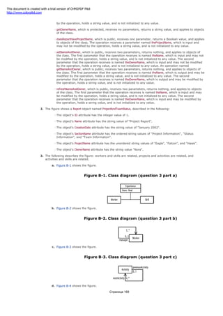 class. The operation receives a parameter named theOwnerName, which is input and may not be modified
by the operation, holds a string value, and is not initialized to any value.
getOwnerName, which is protected, receives no parameters, returns a string value, and applies to objects
of the class.
doesReportHaveProjectName, which is public, receives one parameter, returns a Boolean value, and applies
to objects of the class. The operation receives a parameter named theProjectName, which is input and
may not be modified by the operation, holds a string value, and is not initialized to any value.
setNameAndOwner, which is public, receives two parameters, returns nothing, and applies to objects of
the class. The first parameter that the operation receives is named theName, which is input and may not
be modified by the operation, holds a string value, and is not initialized to any value. The second
parameter that the operation receives is named theOwnerName, which is input and may not be modified
by the operation, holds a string value, and is not initialized to any value. An operation named
getNameAndOwner, which is public, receives two parameters, returns nothing, and applies to objects of
the class. The first parameter that the operation receives is named theName, which is output and may be
modified by the operation, holds a string value, and is not initialized to any value. The second
parameter that the operation receives is named theOwnerName, which is output and may be modified by
the operation, holds a string value, and is not initialized to any value.
refreshNameAndOwner, which is public, receives two parameters, returns nothing, and applies to objects
of the class. The first parameter that the operation receives is named theName, which is input and may
be modified by the operation, holds a string value, and is not initialized to any value. The second
parameter that the operation receives is named theOwnerName, which is input and may be modified by
the operation, holds a string value, and is not initialized to any value.
2. The figure shows a Report object named ProjectAndTeamStatus, described in the following:
The object's ID attribute has the integer value of 1.
The object's Name attribute has the string value of "Project Report".
The object's CreationDate attribute has the string value of "January 2002".
The object's SectionName attribute has the ordered string values of "Project Information", "Status
Information", and "Team Information".
The object's ProjectName attribute has the unordered string values of "Eagle", "Falcon", and "Hawk".
The object's OwnerName attribute has the string value "Nora".
3. The following describes the figure: workers and skills are related, projects and activities are related, and
activities and skills are related.
a. Figure B-1 shows the figure.
Figure B-1. Class diagram (question 3 part a)
b. Figure B-2 shows the figure.
Figure B-2. Class diagram (question 3 part b)
c. Figure B-3 shows the figure.
Figure B-3. Class diagram (question 3 part c)
d. Figure B-4 shows the figure.
Страница 169
This document is created with a trial version of CHM2PDF Pilot
http://www.colorpilot.com
 