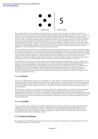 Figure 1-2. The quantity five in two "languages"
Now consider these two languages for communicating some specific number of days for a project. To model and
express the quantity of five, the counting language uses five objects while arithmetic uses the string "5". To model and
express a more involved quantity of, say, 365, the counting language uses 365 objects (however, having so many
objects may be impractical), while the arithmetic language uses the string "365". To model and express the quantity of
four and a half, the counting language uses 4 objects and one half of an object (again, however, one half of an object
may or may not be practical), and arithmetic uses the string "4.5". Because arithmetic allows us to more easily and
practically represent a wider range of quantities than the counting language, arithmetic is said to be more expressive
than the counting language. Likewise, a quantity is expressed more concisely using arithmetic rather than the counting
language. By using languages that are more expressive, we can communicate complex information about complex
subjects in a more concise manner than would be possible otherwise.
Stated somewhat formally, the UML is a language for specifying, visualizing, constructing, and documenting the artifacts
of a system-intensive process. A system-intensive process is an approach that focuses on a system, including the steps
for producing or maintaining the system given the requirements the system must meet. Specifying involves the creation
of a model that describes a system. Visualizing involves the use of diagrams to render and communicate the model (the
model is the idea and the diagrams are the expression of the idea). Constructing involves the use of this visual
depiction to construct the system, similar to how a blueprint is used to construct a building. Documenting uses models
and diagrams to capture our knowledge of the requirements and of the system throughout the process.
The UML itself is not a process. A process applies a set of steps described by a methodology to solve a problem and
develop a system that satisfies its user's requirements. A method addresses only part of the development process; for
example, requirements gathering, analysis, design, and so forth, whereas a methodology addresses the whole
development process from requirements gathering until the system is made available to its users. The different ways
for gathering and using requirements, analyzing requirements, designing a system, and so forth are known as
techniques. Artifacts are work products that are produced and used within a process, including documentation for
communication between parties working on a system and the physical system itself. Each type of UML diagram is also
known as a modeling technique.
1.1.1.2 Model
A model is a representation of a subject. For example, as I noted earlier, to model and express the quantity of five, the
counting language uses five objects, whereas arithmetic uses the string "5". A model captures a set of ideas known as
abstractions about its subject. Without a model, it is very difficult for team members to have a common understanding
of the requirements and the system, and for them to consider the impact of changes that occur while the system is
being developed.
When creating a model, if we try to represent everything about the subject all at once, we will be easily overwhelmed
by the amount of information. Therefore, it is important to focus on capturing relevant information required for
understanding the problem at hand, solving that problem, and implementing the solution, while excluding any irrelevant
information that may hinder our progress. By managing what abstractions make up a model, how detailed they are, and
when to capture them throughout the development process, we can better manage the overall complexity involved in
system development.
1.1.1.3 Unified
The term unified refers to the fact that the Object Management Group (OMG), an industry-recognized standardization
organization, and Rational Software Corporation created the UML to bring together the information systems and
technology industry's best engineering practices. These practices involve applying techniques that allow us to more
successfully develop systems. Without a common language, it is difficult for new team members to quickly become
productive and contribute to developing a system.
1.1.2 Goals and Scope
By understanding the OMG's goals and scope for the UML, we can better understand the motivations behind the UML.
The OMG's goals were to make the UML:
Страница 17
This document is created with a trial version of CHM2PDF Pilot
http://www.colorpilot.com
 