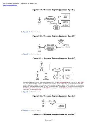 Figure B-19. Use-case diagram (question 2 part a)
b. Figure B-20 shows the figure.
Figure B-20. Use-case diagram (question 2 part b)
c. Figure B-21 shows the figure.
Figure B-21. Use-case diagram (question 2 part c)
Notice that a generalization relationship is used from the Send Encrypted Email use case to the Send Email
use case, because when sending email and selecting the secure option, the whole interaction with the
system is secure, not just the resulting email message being encrypted. If only the email message was
encrypted and the interaction was not, this could have been modeled as an extend relationship from the
Send Encrypted Email use case to the Send Email use case, and the Send Encrypted Email use case would
have been named Encrypt Email.
d. Figure B-22 shows the figure.
Figure B-22. Use-case diagram (question 2 part d)
e. Figure B-23 shows the figure.
Figure B-23. Use-case diagram (question 2 part e)
Страница 175
This document is created with a trial version of CHM2PDF Pilot
http://www.colorpilot.com
 