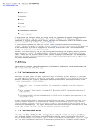 The OMG's goals were to make the UML:
Ready to use
Expressive
Simple
Precise
Extensible
Implementation-independent
Process-independent
By being ready to use, expressive, simple, and precise, the UML can immediately be applied to development projects.
To enable the development of precise models, the OMG introduced the Object Constraint Language (OCL), a
sublanguage for attaching conditions that the elements of a model must satisfy for the model to be considered correct
(also known as well formed). The OCL is discussed in Chapter 10.
An extensible language allows us to define new concepts, similar to introducing new words and extending the
vocabulary of a natural language. Extensibility is discussed in Chapter 9. An implementation-independent language may
be used independently of any specific implementation technologies, such as Java or .NET. A process-independent
language may be used with various types of processes.
The OMG's scope when creating the UML included combining the modeling languages of three of the most prominent
system-development methods — Grady Booch's Booch `93 method, James Rumbaugh's Object Modeling Technique
(OMT) -2 method, and Ivar Jacobson's Object-Oriented Software Engineering (OOSE) method — with the information
systems and technology industry's best engineering practices. Separately, these are only methods, but together, they
form a fairly complete methodology.
1.1.3 History
The UML's history consists of five distinct time periods. By understanding these periods, you can understand why the
UML emerged and how it is still evolving today.
1.1.3.1 The fragmentation period
Between the mid-1970s and the mid-1990s, organizations began to understand the value of software to business but
only had a fragmented collection of techniques for producing and maintaining software. Amongst the various emerging
techniques and methods that focused on producing and maintaining software more effectively (each having its own
modeling languages), three methods stood out:
Grady Booch's Booch `93 method (from Booch `91) emphasized the design and construction of software
systems.
James Rumbaugh's Object Modeling Technique (OMT) -2 method (from OMT-1) emphasized the analysis of
software systems.
Ivar Jacobson's Object-Oriented Software Engineering (OOSE) method emphasized business engineering and
requirements analysis.
As object-oriented methods began to evolve from structured methods, the industry fragmented around these three—
and other—methods. Practitioners of one method could not easily understand artifacts produced using a different
method. In addition, practitioners encountered problems moving from one organization to the next because such a
move frequently entailed learning a new method. Furthermore, tool support was nonexistent to minimal because there
were so many methods. Therefore, it was often cost prohibitive to use any method at all.
1.1.3.2 The unification period
Between the mid-1990s and 1997, the UML 1.0 emerged. James Rumbaugh, and later Ivar Jacobson, joined Grady
Booch at Rational Software Corporation to unify their approaches. Because of their unification effort, they became
known as the Three Amigos. As organizations began to see the value of the UML, the OMG's Object Analysis and Design
Task Force issued a Request for Proposal (RFP) to establish a standard that defines the meaning of object-oriented
Страница 18
This document is created with a trial version of CHM2PDF Pilot
http://www.colorpilot.com
 