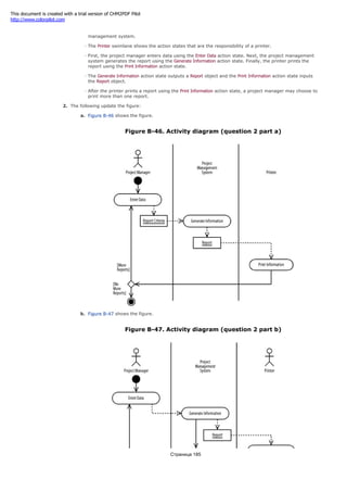 The Project Management System swimlane shows the action states that are the responsibility of the project
management system.
The Printer swimlane shows the action states that are the responsibility of a printer.
First, the project manager enters data using the Enter Data action state. Next, the project management
system generates the report using the Generate Information action state. Finally, the printer prints the
report using the Print Information action state.
The Generate Information action state outputs a Report object and the Print Information action state inputs
the Report object.
After the printer prints a report using the Print Information action state, a project manager may choose to
print more than one report.
2. The following update the figure:
a. Figure B-46 shows the figure.
Figure B-46. Activity diagram (question 2 part a)
b. Figure B-47 shows the figure.
Figure B-47. Activity diagram (question 2 part b)
Страница 185
This document is created with a trial version of CHM2PDF Pilot
http://www.colorpilot.com
 