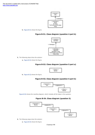 Figure B-50. Class diagram (question 4 part a)
b. Figure B-51 shows the figure.
Figure B-51. Class diagram (question 4 part b)
5. The following steps show the solution:
a. Figure B-52 shows the figure.
Figure B-52. Class diagram (question 5 part a)
b. Figure B-53 shows the figure.
Figure B-53. Class diagram (question 5 part b)
Figure B-54 shows the resulting diagram, which includes all the steps in this question.
Figure B-54. Class diagram (question 5)
6. The following steps show the solution:
a. Figure B-55 shows the figure.
Страница 189
This document is created with a trial version of CHM2PDF Pilot
http://www.colorpilot.com
 