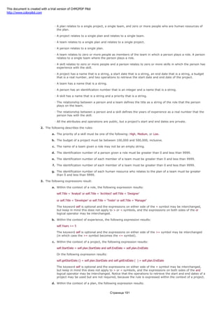 people's roles on teams and people's experience with skills in the project management system.
A plan relates to a single project, a single team, and zero or more people who are human resources of
the plan.
A project relates to a single plan and relates to a single team.
A team relates to a single plan and relates to a single project.
A person relates to a single plan.
A team relates to zero or more people as members of the team in which a person plays a role. A person
relates to a single team where the person plays a role.
A skill relates to zero or more people and a person relates to zero or more skills in which the person has
experience with the skill.
A project has a name that is a string, a start date that is a string, an end date that is a string, a budget
that is a real number, and two operations to retrieve the start date and end date of the project.
A team has a name that is a string.
A person has an identification number that is an integer and a name that is a string.
A skill has a name that is a string and a priority that is a string.
The relationship between a person and a team defines the title as a string of the role that the person
plays on the team.
The relationship between a person and a skill defines the years of experience as a real number that the
person has with the skill.
All the attributes and operations are public, but a project's start and end dates are private.
2. The following describes the rules:
a. The priority of a skill must be one of the following: High, Medium, or Low.
b. The budget of a project must be between 100,000 and 500,000, inclusive.
c. The name of a team given a role may not be an empty string.
d. The identification number of a person given a role must be greater than 0 and less than 9999.
e. The identification number of each member of a team must be greater than 0 and less than 9999.
f. The identification number of each member of a team must be greater than 0 and less than 9999.
g. The identification number of each human resource who relates to the plan of a team must be greater
than 0 and less than 9999.
3. The following expressions result:
a. Within the context of a role, the following expression results:
self.Title = 'Analyst' or self.Title = 'Architect' self.Title = 'Designer'
or self.Title = 'Developer' or self.Title = 'Tester' or self.Title = 'Manager'
The keyword self is optional and the expressions on either side of the = symbol may be interchanged,
but keep in mind this does not apply to > or < symbols, and the expressions on both sides of the or
logical operator may be interchanged.
b. Within the context of experience, the following expression results:
self.Years >= 5
The keyword self is optional and the expressions on either side of the >= symbol may be interchanged
(in which case the >= symbol becomes the <= symbol).
c. Within the context of a project, the following expression results:
self.StartDate = self.plan.StartDate and self.EndDate = self.plan.EndDate
Or the following expression results:
self.getStartDate () = self.plan.StartDate and self.getEndDate ( ) = self.plan.EndDate
The keyword self is optional and the expressions on either side of the = symbol may be interchanged,
but keep in mind this does not apply to > or < symbols, and the expressions on both sides of the and
logical operator may be interchanged. Notice that the operations to retrieve the start and end dates of a
project may be used but are not required, because the rule is expressed within the context of a project.
d. Within the context of a plan, the following expression results:
Страница 191
This document is created with a trial version of CHM2PDF Pilot
http://www.colorpilot.com
 