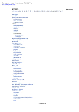 [SYMBOL] [A] [B] [C] [D] [E] [F] [G] [H] [I] [J] [K] [L] [M] [N] [O] [P] [Q] [R] [S] [T] [U] [V] [W]
abstractions
models
action states, activity diagrams
final action state
initial action state
simple action state
actions
behavior sequences
conditional
optional
repeated
state and
state diagrams
getDateAndTime
LogMessage
activations, sequence diagrams
active simple states
active state
activity diagrams
action states 2nd
concurrency
control-flow transitions
decisions
final action state
flow transitions
initial action state
object-flow
swimlanes 2nd
activity modeling
actor classes
actor generalizations
actor instances
actors 2nd
backup system
human resource
project manager
resource manager
system administrator
aggregation
association ends
link ends
alphabet, language and
ancestors
anonymous objects
APIs (application programming interfaces)
applied profile dependency
applying tags
architectural elements
architectural views
component
deployment
dynamic
environment model architectural view
implementation
static
Страница 196
This document is created with a trial version of CHM2PDF Pilot
http://www.colorpilot.com
 