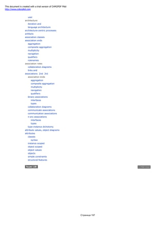 user
architecture
iteration and
language architecture
architecture-centric processes
artifacts
association classes
association ends
aggregation
composite aggregation
multiplicity
navigation
qualifiers
rolenames
association roles
collaboration diagrams
links and
associations 2nd 3rd
association ends
aggregation
composite aggregation
multiplicity
navigation
qualifiers
binary associations
interfaces
types
collaboration diagrams
communicate associations
communication associations
n-ary associations
interfaces
types
type-instance dichotomy
attribute values, object diagrams
attributes
classes
syntax
instance scoped
object scoped
object values
objects
simple constraints
structoral features
Страница 197
This document is created with a trial version of CHM2PDF Pilot
http://www.colorpilot.com
 