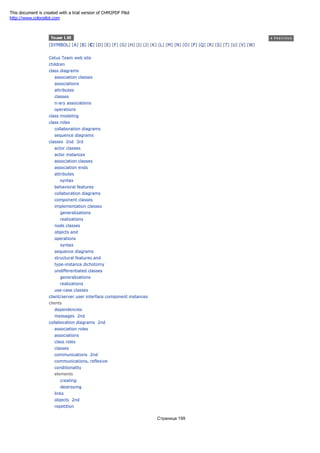[SYMBOL] [A] [B] [C] [D] [E] [F] [G] [H] [I] [J] [K] [L] [M] [N] [O] [P] [Q] [R] [S] [T] [U] [V] [W]
Cetus Team web site
children
class diagrams
association classes
associations
attributes
classes
n-ary associations
operations
class modeling
class roles
collaboration diagrams
sequence diagrams
classes 2nd 3rd
actor classes
actor instances
association classes
association ends
attributes
syntax
behavioral features
collaboration diagrams
component classes
implementation classes
generalizations
realizations
node classes
objects and
operations
syntax
sequence diagrams
structural features and
type-instance dichotomy
undifferentiated classes
generalizations
realizations
use-case classes
client/server user interface component instances
clients
dependencies
messages 2nd
collaboration diagrams 2nd
association roles
associations
class roles
classes
communications 2nd
communications, reflexive
conditionality
elements
creating
destroying
links
objects 2nd
repetition
Страница 199
This document is created with a trial version of CHM2PDF Pilot
http://www.colorpilot.com
 