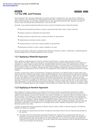 1.2 The UML and Process
Even though the UML is process-independent, its authors promote a process that is use-case driven, architecture-
centric, iterative, and incremental. By understanding how the UML is related to process and the type of process the
UML's authors promote, you can better understand how to best approach learning the UML. However, any type of
process—even one without these characteristics—may use the UML.
Generally, every system development lifecycle process involves the following types of lifecycle activities:
Requirements-gathering activities to capture requirements that define what a system should do
Analysis activities to understand the requirements
Design activities to determine how a system will satisfy its requirements
Implementation activities to build a system
Testing activities to verify that a system satisfies its requirements
Deployment activities to make a system available to its users
There are many types of approach for applying these activities to develop a system. Traditionally, a waterfall approach
has been applied. Now, an iterative approach is more common.
1.2.1 Applying a Waterfall Approach
When applying a waterfall approach, lifecycle activities are performed in a single, linear sequence for all the
requirements. This often results in the discovery, during testing activities when the different pieces of the system are
integrated, of quality-related problems that have remained hidden during the design and implementation activities.
Because such problems are discovered late in the development process, it may be too late to resolve them or they may
be too costly to resolve. For example, discovering that a specific database management system's performance will be
insufficient for the applications that use it after all of the applications have already been developed represents a colossal
problem.
Consider a project that involves 10 requirements, perhaps the generation of 10 different types of reports where each
report stems from a different requirement. Within a waterfall approach, all the requirements are captured and analyzed,
and the whole system is designed, implemented, tested, and deployed in this linear sequence. Within such an approach,
the UML may readily be used to communicate the requirements and description of the system. However, because
activities are performed in a single linear sequence for all the requirements, the UML models must be fairly complete at
each step. This level of completeness is often hard to measure or achieve, because while the UML is more precise than
natural languages, it is less precise than programming languages. Therefore, rather than focusing on the system, teams
using UML in a waterfall approach often struggle in trying to determine whether their UML models are complete enough.
1.2.2 Applying an Iterative Approach
When applying an iterative approach, any subsets of the lifecycle activities are performed several times to better
understand the requirements and gradually develop a more robust system. Each cycle through these activities or a
subset of these activities is known as an iteration, and a series of iterations in a step-wise manner eventually results in
the final system. This enables you to better understand the requirements and gradually develop a more appropriate
system through successive refinement and incrementally gaining more detail as you do more and more iterations. For
example, you can investigate a specific database management system's performance and discover that it will be
insufficient for the applications that use it before the applications have been completely developed, and thus make the
appropriate modifications to the applications or investigate using another database management system before it
becomes too late or too costly.
Consider a project that involves generating 10 different types of reports. Within an iterative approach, the following
sequence of iterations is possible:
1. We identify five requirements (named R1 through R5) and analyze three of the five requirements (perhaps R1,
R3, and R5).
2. We capture five new requirements (named R6 through R10), analyze the two requirements that were not
analyzed in the previous iteration (R2 and R4), and design, implement, and test the system that satisfies the
three requirements that were analyzed in the previous iteration (R1, R3, and R5) and the two requirements
analyzed in this iteration (R2 and R4), but we don't deploy the system because we did not allocate enough time
in the current iteration for that activity.
Страница 20
This document is created with a trial version of CHM2PDF Pilot
http://www.colorpilot.com
 