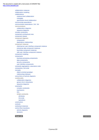 collaboration instances
collaboration modeling
collaborations
instance-level collaboration
messages
specification-level collaboration
communicate associations
communication associations 2nd 3rd
communications
collaboration diagrams
sequence diagrams
complex constraints
component architectural view
component classes
component diagrams
components
dependency relationships
component instances
client/server user interface component instance
enterprise data component instances
local data component instances
web user interface component instance
component modeling
components
business-processing components
data components
security components
user interface components
composite aggregation, association ends
composition, link ends
concepts
object-oriented paradigm
relationships between
concurrency of activity diagrams
conditionality
collaboration diagrams
generic-form interactions
sequence diagrams
constraints
complex constraints
expressions
OCL
simple constraints
attributes
link ends
operations
constructors
contexts
contextual instances
control-flow transitions
activity diagrams
decisions
Страница 200
This document is created with a trial version of CHM2PDF Pilot
http://www.colorpilot.com
 
