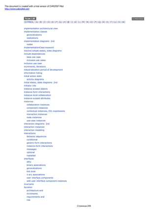 [SYMBOL] [A] [B] [C] [D] [E] [F] [G] [H] [I] [J] [K] [L] [M] [N] [O] [P] [Q] [R] [S] [T] [U] [V] [W]
implementation architectural view
implementation classes
generalizations
realizations
implementation diagrams 2nd
nodes
implementationClass keyword
inactive simple states, state diagrams
include dependencies
base use case
inclusion use cases
inclusion use case
increments, iterations
industrialization period of development
information hiding
initial action state
activity diagrams
initial states, state diagrams 2nd
initiator role
instance scoped objects
instance-form interactions
instance-level collaboration
instance-scoped attributes
instances
collaboration instances
component instances
contextual instances, OCL expressions
interaction instances
node instances
use-case instances
interaction diagrams 2nd
interaction instances
interaction modeling
interactions
behavior sequences
conditional
generic-form interactions
instance-form interactions
messages
optional
repeated
interfaces
APIs
binary associations
generalizations
link ends
n-ary associations
user interface components
web user interface component instances
invariants
iteration
architecture and
increments
requirements and
risk
Страница 206
This document is created with a trial version of CHM2PDF Pilot
http://www.colorpilot.com
 