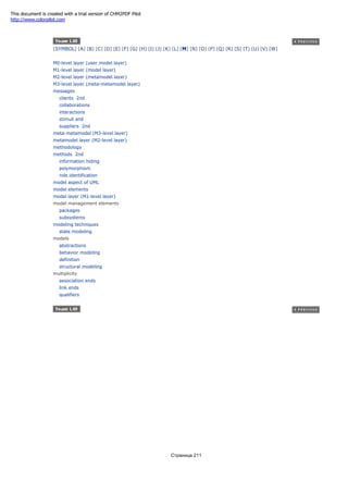 [SYMBOL] [A] [B] [C] [D] [E] [F] [G] [H] [I] [J] [K] [L] [M] [N] [O] [P] [Q] [R] [S] [T] [U] [V] [W]
M0-level layer (user model layer)
M1-level layer (model layer)
M2-level layer (metamodel layer)
M3-level layer (meta-metamodel layer)
messages
clients 2nd
collaborations
interactions
stimuli and
suppliers 2nd
meta-metamodel (M3-level layer)
metamodel layer (M2-level layer)
methodology
methods 2nd
information hiding
polymorphism
role identification
model aspect of UML
model elements
model layer (M1-level layer)
model management elements
packages
subsystems
modeling techniques
state modeling
models
abstractions
behavior modeling
definition
structural modeling
multiplicity
association ends
link ends
qualifiers
Страница 211
This document is created with a trial version of CHM2PDF Pilot
http://www.colorpilot.com
 