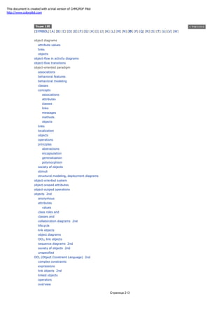 [SYMBOL] [A] [B] [C] [D] [E] [F] [G] [H] [I] [J] [K] [L] [M] [N] [O] [P] [Q] [R] [S] [T] [U] [V] [W]
object diagrams
attribute values
links
objects
object-flow in activity diagrams
object-flow transitions
object-oriented paradigm
associations
behavioral features
behavioral modeling
classes
concepts
associations
attributes
classes
links
messages
methods
objects
links
localization
objects
operations
principles
abstractions
encapsulation
generalization
polymorphism
society of objects
stimuli
structural modeling, deployment diagrams
object-oriented system
object-scoped attributes
object-scoped operations
objects 2nd
anonymous
attributes
values
class roles and
classes and
collaboration diagrams 2nd
lifecycle
link objects
object diagrams
OCL, link objects
sequence diagrams 2nd
society of objects 2nd
unspecified
OCL (Object Constraint Language) 2nd
complex constraints
expressions
link objects 2nd
linked objects
operators
overview
Страница 213
This document is created with a trial version of CHM2PDF Pilot
http://www.colorpilot.com
 